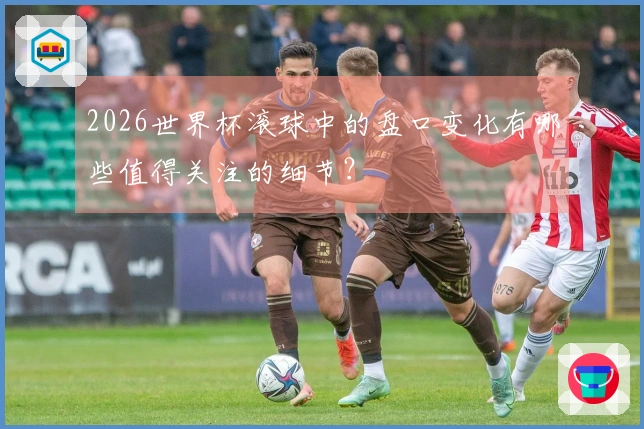2026世界杯滚球中的盘口变化有哪些值得关注的细节？