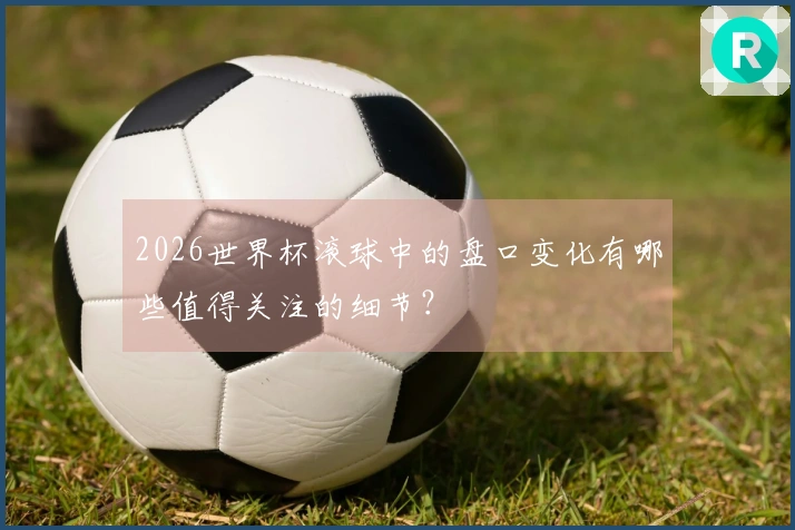 2026世界杯滚球中的盘口变化有哪些值得关注的细节？