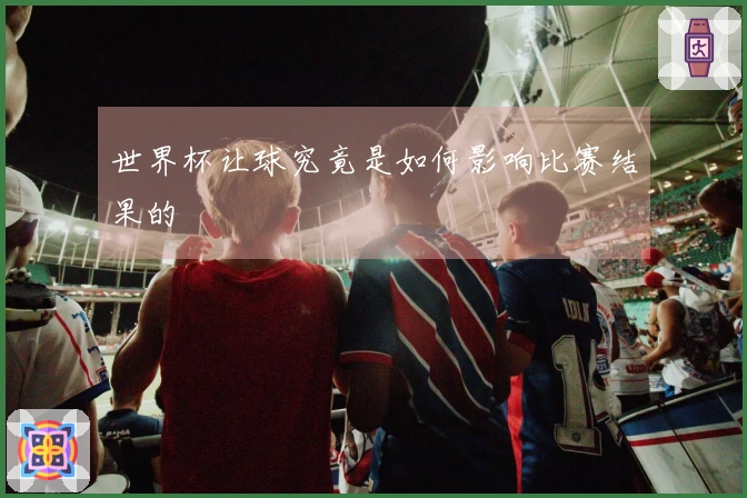 世界杯让球究竟是如何影响比赛结果的